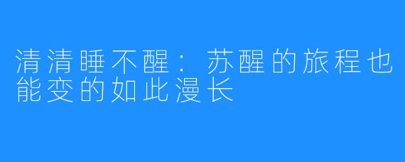 清清睡不醒:苏醒的旅程也能变的如此漫长