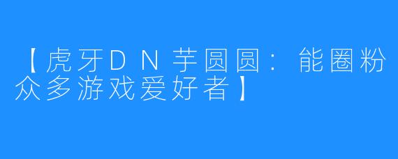 【虎牙DN芋圆圆：能圈粉众多游戏爱好者】