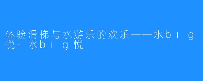 体验滑梯与水游乐的欢乐——水big悦-水big悦