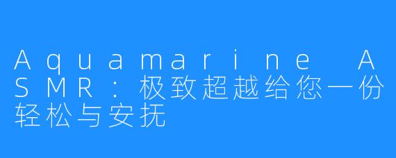 Aquamarine ASMR:极致超越给您一份轻松与安抚