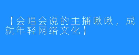 【会唱会说的主播啾啾，成就年轻网络文化】