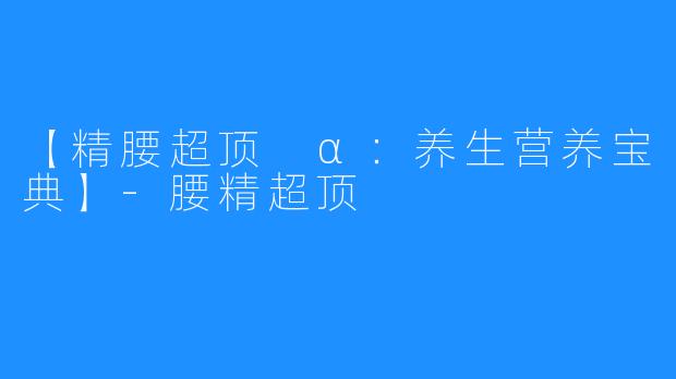 【精腰超顶 α:养生营养宝典】-腰精超顶