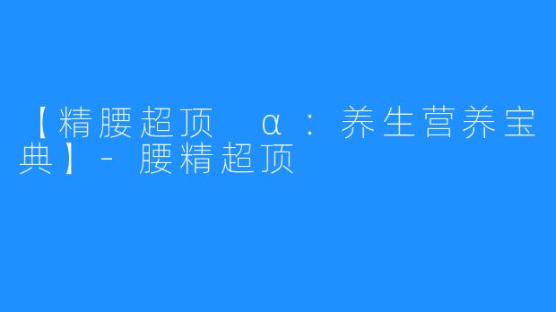 【精腰超顶 α：养生营养宝典】-腰精超顶