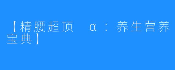 【精腰超顶 α:养生营养宝典】