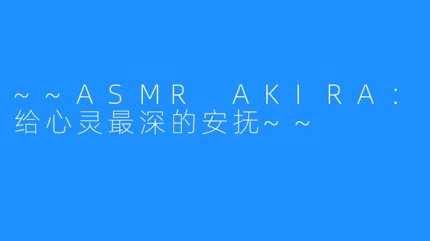 ~~ASMR AKIRA：给心灵最深的安抚~~