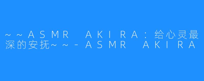 ~~ASMR AKIRA:给心灵最深的安抚~~-ASMR AKIRA