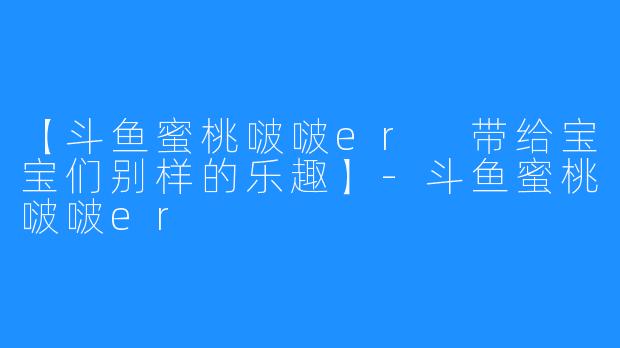 【斗鱼蜜桃啵啵er 带给宝宝们别样的乐趣】-斗鱼蜜桃啵啵er