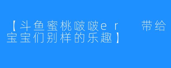 【斗鱼蜜桃啵啵er 带给宝宝们别样的乐趣】