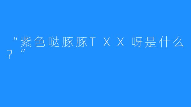 “紫色哒豚豚TXX呀是什么？”