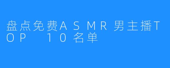 盘点免费ASMR男主播TOP 10名单