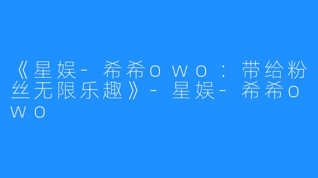 《星娱-希希owo：带给粉丝无限乐趣》-星娱-希希owo