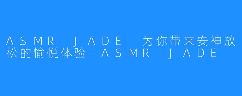 ASMR JADE 为你带来安神放松的愉悦体验-ASMR JADE