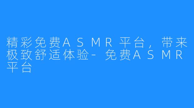 精彩免费ASMR平台，带来极致舒适体验-免费ASMR平台