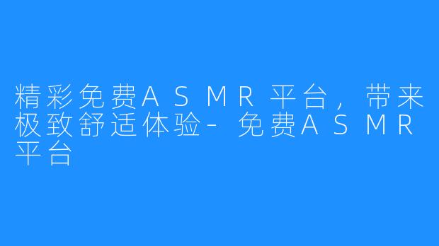 精彩免费ASMR平台,带来极致舒适体验-免费ASMR平台