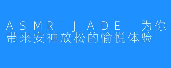 ASMR JADE 为你带来安神放松的愉悦体验