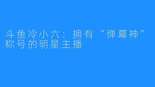 斗鱼冷小六：拥有“弹幕神”称号的明星主播