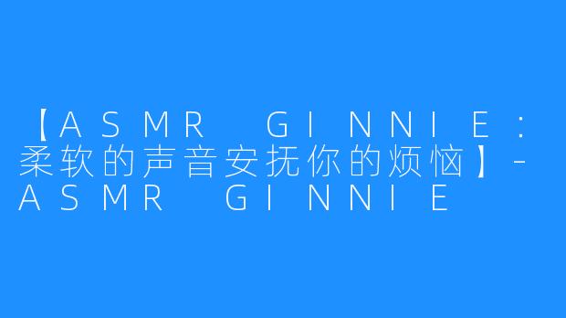 【ASMR GINNIE:柔软的声音安抚你的烦恼】-ASMR GINNIE