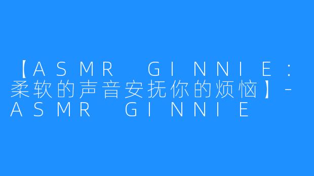 【ASMR GINNIE：柔软的声音安抚你的烦恼】-ASMR GINNIE