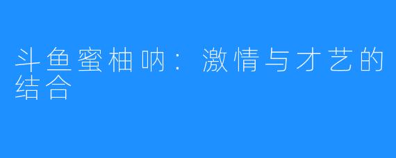斗鱼蜜柚呐:激情与才艺的结合