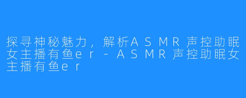 探寻神秘魅力,解析ASMR声控助眠女主播有鱼er-ASMR声控助眠女主播有鱼er