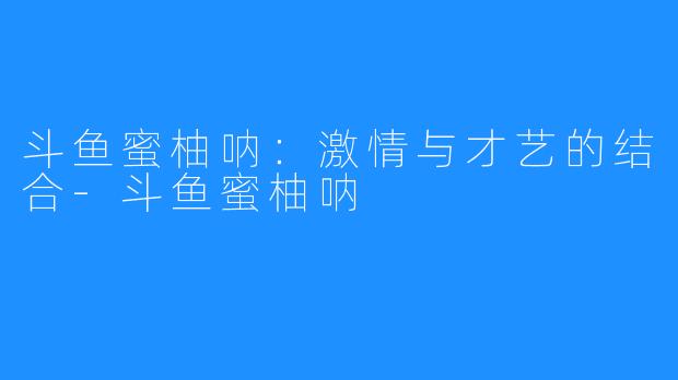 斗鱼蜜柚呐:激情与才艺的结合-斗鱼蜜柚呐