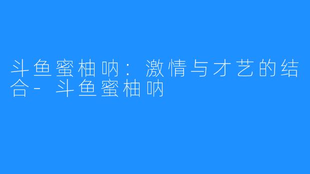 斗鱼蜜柚呐：激情与才艺的结合-斗鱼蜜柚呐