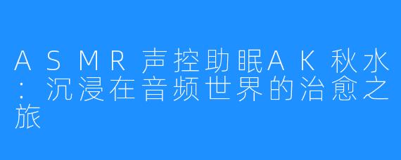 ASMR声控助眠AK秋水：沉浸在音频世界的治愈之旅