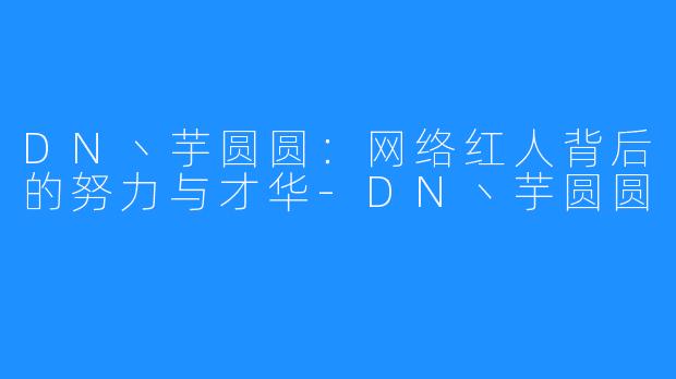 DN丶芋圆圆：网络红人背后的努力与才华-DN丶芋圆圆