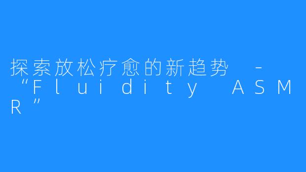 探索放松疗愈的新趋势 - “Fluidity ASMR”