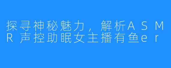 探寻神秘魅力,解析ASMR声控助眠女主播有鱼er
