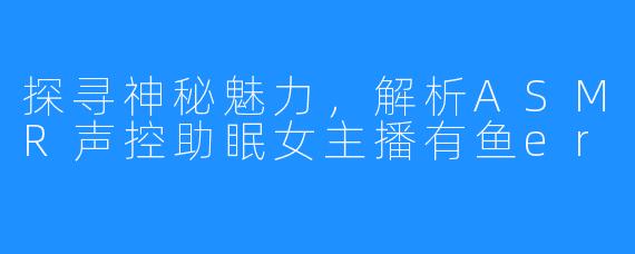 探寻神秘魅力，解析ASMR声控助眠女主播有鱼er