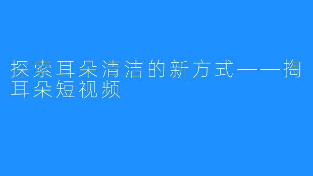 探索耳朵清洁的新方式——掏耳朵短视频