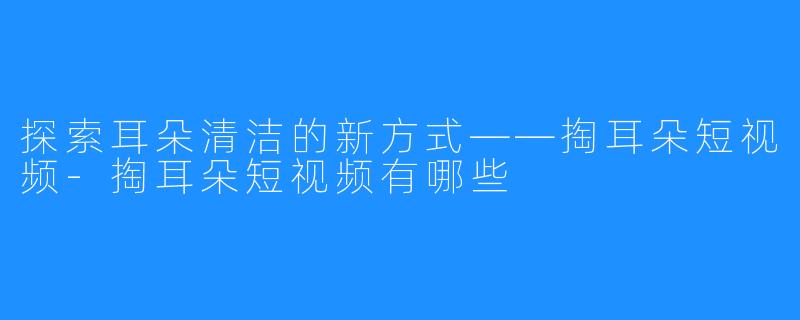 探索耳朵清洁的新方式——掏耳朵短视频-掏耳朵短视频有哪些