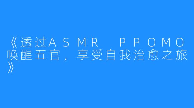 《透过ASMR PPOMO唤醒五官，享受自我治愈之旅》