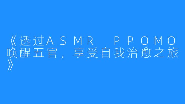 《透过ASMR PPOMO唤醒五官，享受自我治愈之旅》