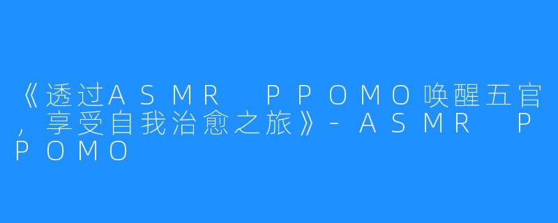 《透过ASMR PPOMO唤醒五官，享受自我治愈之旅》-ASMR PPOMO