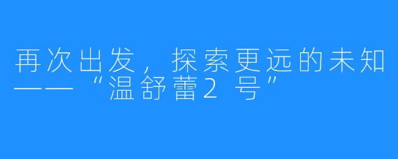 再次出发，探索更远的未知——“温舒蕾2号”