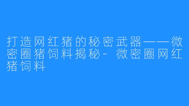 打造网红猪的秘密武器——微密圈猪饲料揭秘-微密圈网红猪饲料