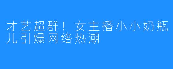 才艺超群！女主播小小奶瓶儿引爆网络热潮