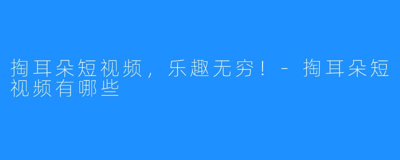 掏耳朵短视频,乐趣无穷!-掏耳朵短视频有哪些