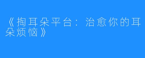 《掏耳朵平台:治愈你的耳朵烦恼》