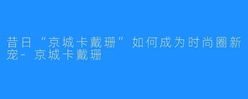 昔日“京城卡戴珊”如何成为时尚圈新宠-京城卡戴珊