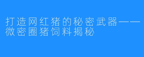 打造网红猪的秘密武器——微密圈猪饲料揭秘