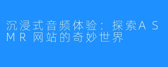 沉浸式音频体验：探索ASMR网站的奇妙世界