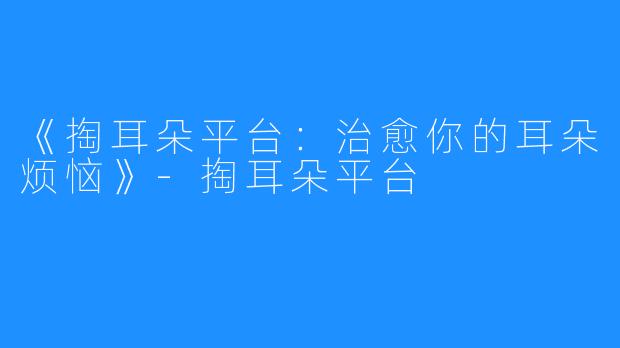 《掏耳朵平台:治愈你的耳朵烦恼》-掏耳朵平台