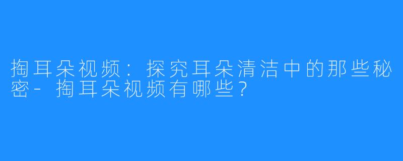 掏耳朵视频：探究耳朵清洁中的那些秘密-掏耳朵视频有哪些？