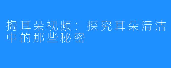 掏耳朵视频:探究耳朵清洁中的那些秘密