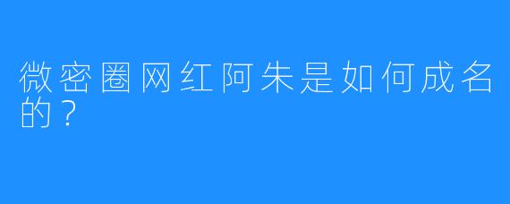 微密圈网红阿朱是如何成名的？