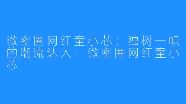 微密圈网红童小芯：独树一帜的潮流达人-微密圈网红童小芯