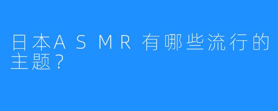 日本ASMR有哪些流行的主题？